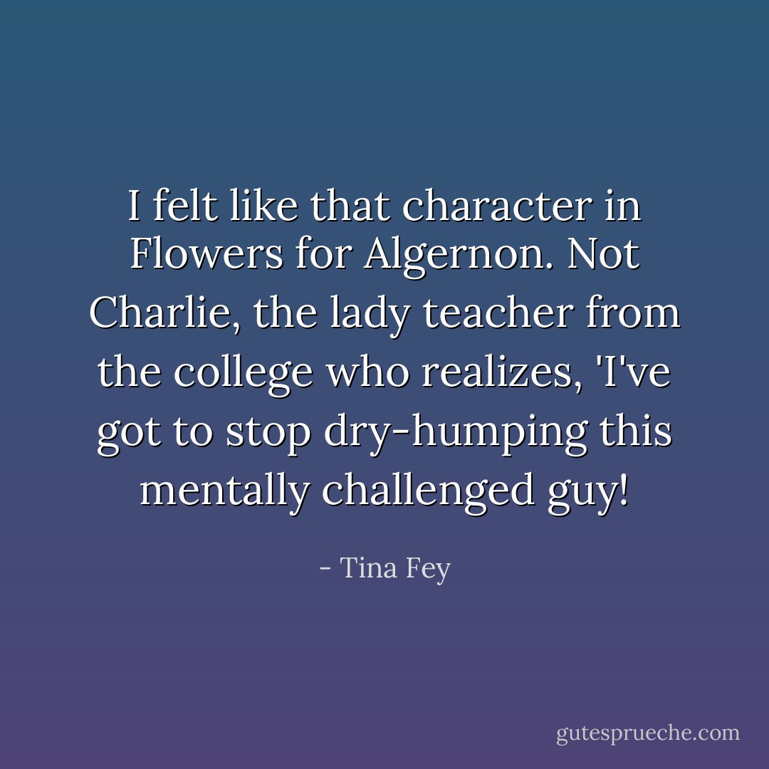 I felt like that character in Flowers for Algernon. Not Charlie, the lady teacher from the college who realizes, 'I've got to stop dry-humping this mentally challenged guy! - Tina Fey