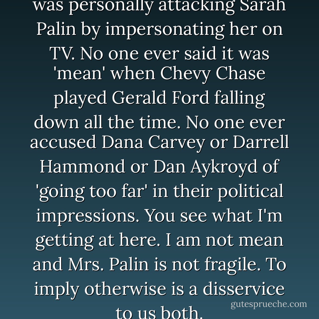 there was an assumption that I was personally attacking Sarah Palin by impersonating her on TV. No one ever said it was 'mean' when Chevy Chase played Gerald Ford falling down all the time. No one ever accused Dana Carvey or Darrell Hammond or Dan Aykroyd of 'going too far' in their political impressions. You see what I'm getting at here. I am not mean and Mrs. Palin is not fragile. To imply otherwise is a disservice to us both. - Tina Fey