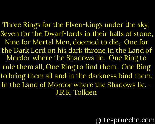 Three Rings for the Elven-kings under the sky,<br /> Seven for the Dwarf-lords in their halls of stone,<br />Nine for Mortal Men, doomed to die,<br /> One for the Dark Lord on his dark throne<br />In the Land of Mordor where the Shadows lie.<br /> One Ring to rule them all, One Ring to find them,<br /> One Ring to bring them all and in the darkness bind them.<br />In the Land of Mordor where the Shadows lie. - J.R.R. Tolkien