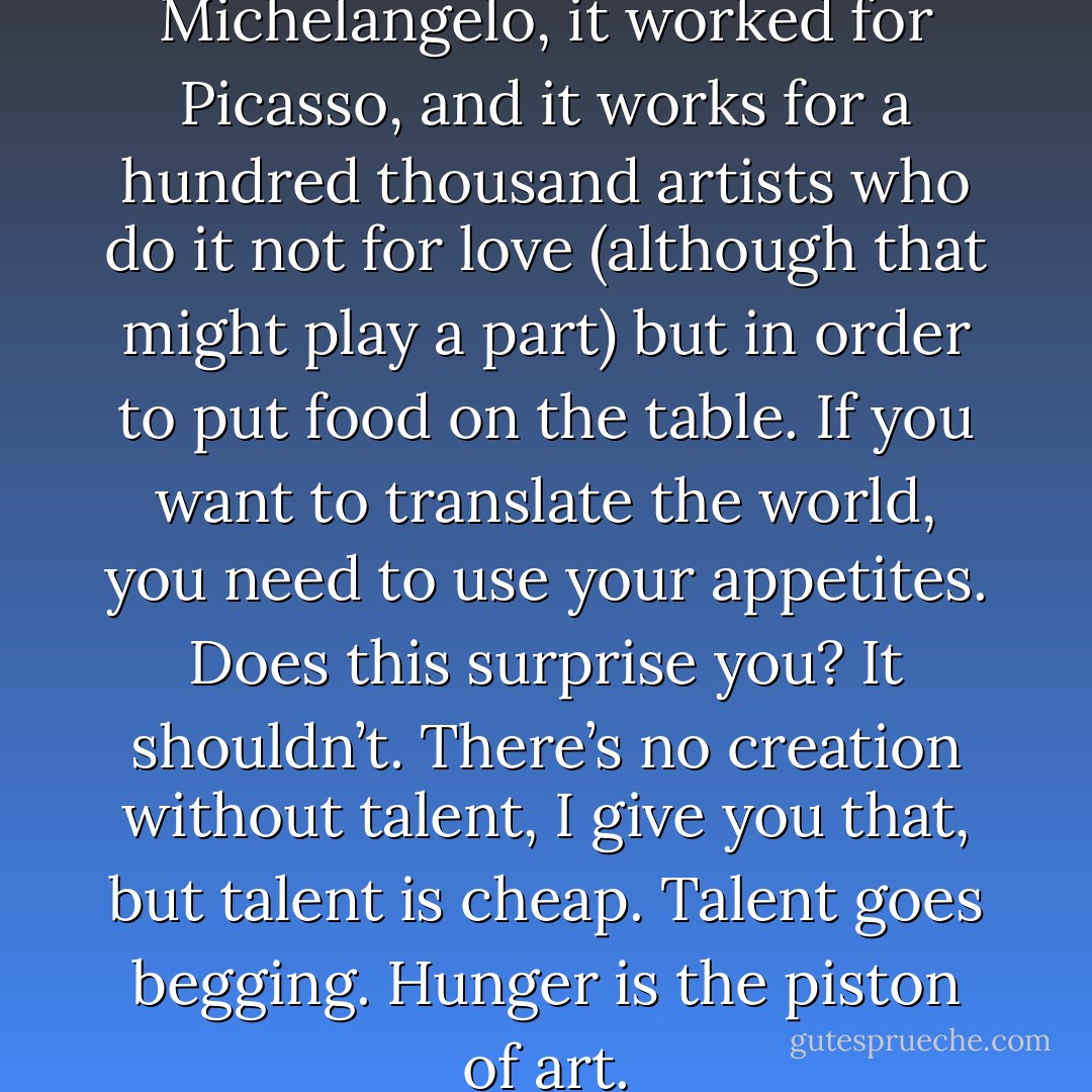 Stay hungry. It worked for Michelangelo, it worked for Picasso, and it works for a hundred thousand artists who do it not for love (although that might play a part) but in order to put food on the table. If you want to translate the world, you need to use your appetites. Does this surprise you? It shouldn’t. There’s no creation without talent, I give you that, but talent is cheap. Talent goes begging. Hunger is the piston of art. - Stephen King