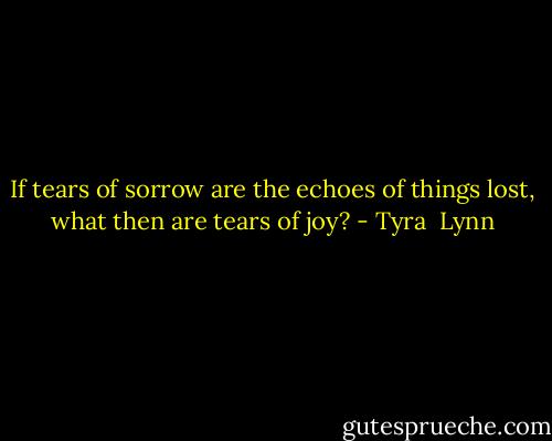 If tears of sorrow are the echoes of things lost, what then are tears of joy? - Tyra  Lynn