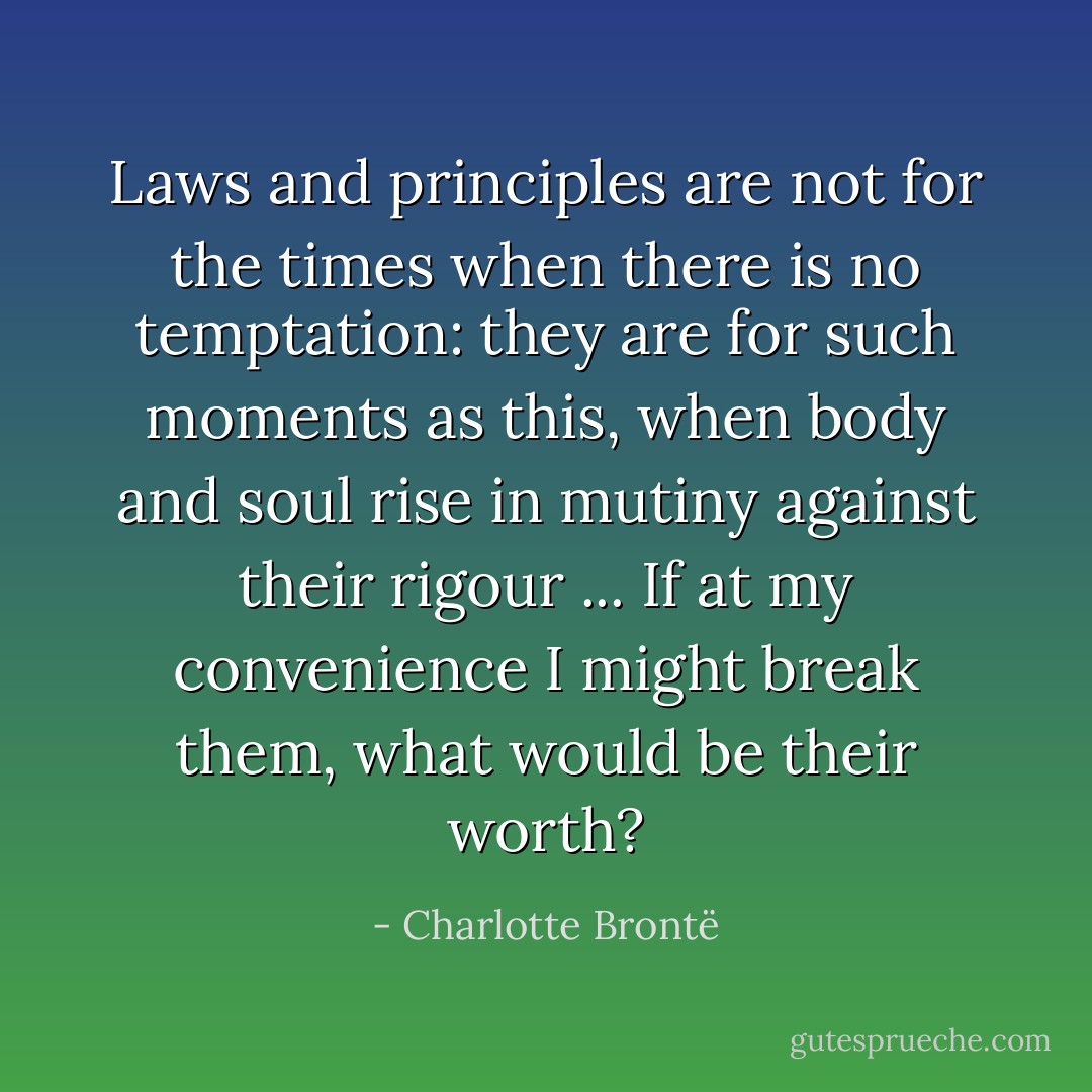 Laws and principles are not for the times when there is no temptation: they are for such moments as this, when body and soul rise in mutiny against their rigour ... If at my convenience I might break them, what would be their worth? - Charlotte Brontë