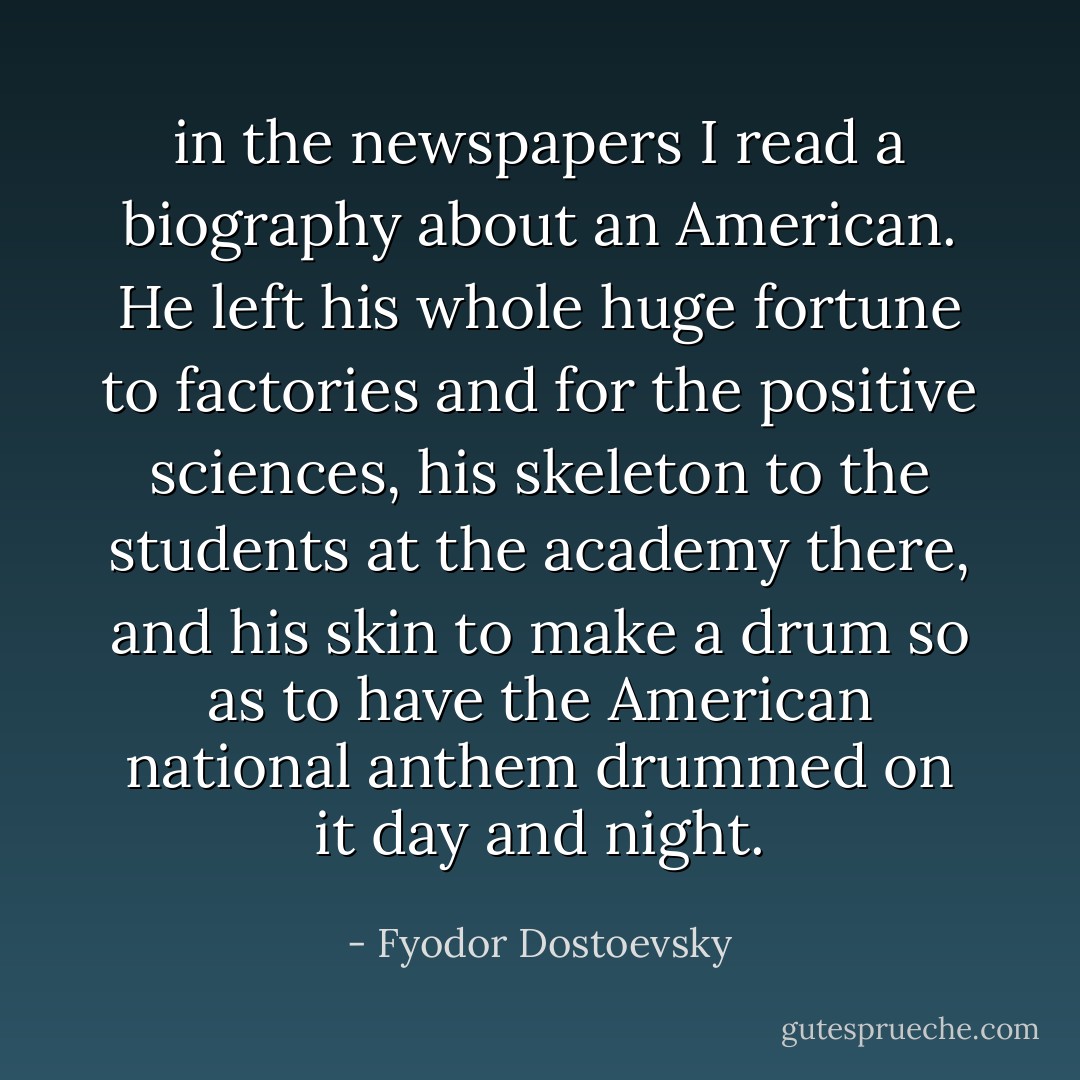 in the newspapers I read a biography about an American. He left his whole huge fortune to factories and for the positive sciences, his skeleton to the students at the academy there, and his skin to make a drum so as to have the American national anthem drummed on it day and night. - Fyodor Dostoevsky