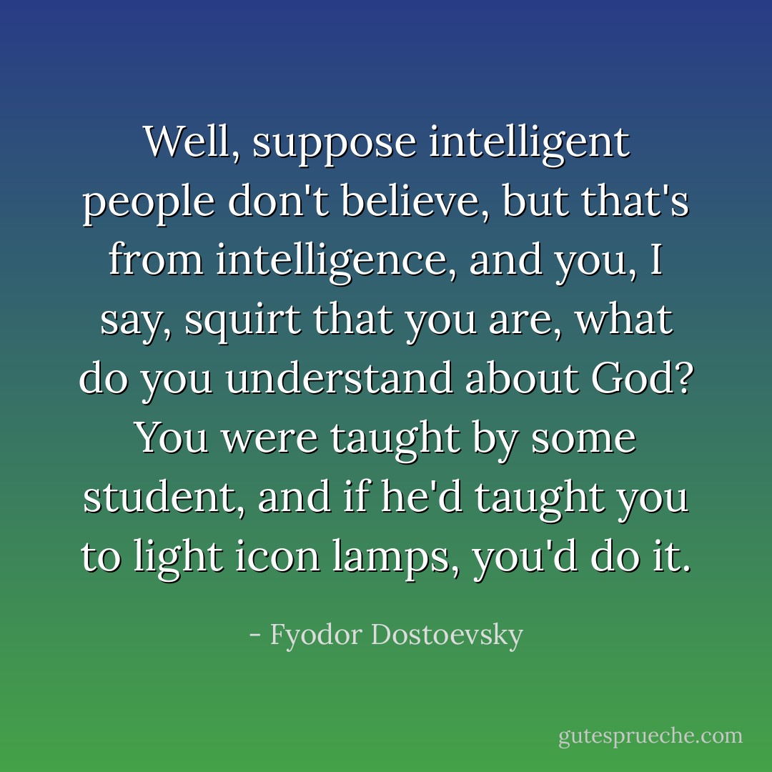 Well, suppose intelligent people don't believe, but that's from intelligence, and you, I say, squirt that you are, what do you understand about God? You were taught by some student, and if he'd taught you to light icon lamps, you'd do it. - Fyodor Dostoevsky