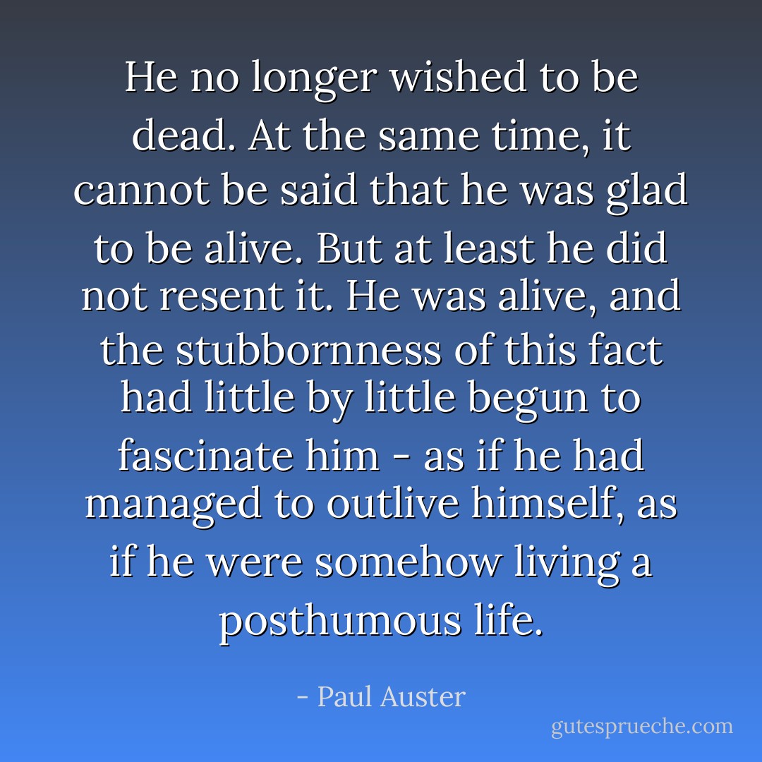 He no longer wished to be dead. At the same time, it cannot be said that he was glad to be alive. But at least he did not resent it. He was alive, and the stubbornness of this fact had little by little begun to fascinate him - as if he had managed to outlive himself, as if he were somehow living a posthumous life. - Paul Auster