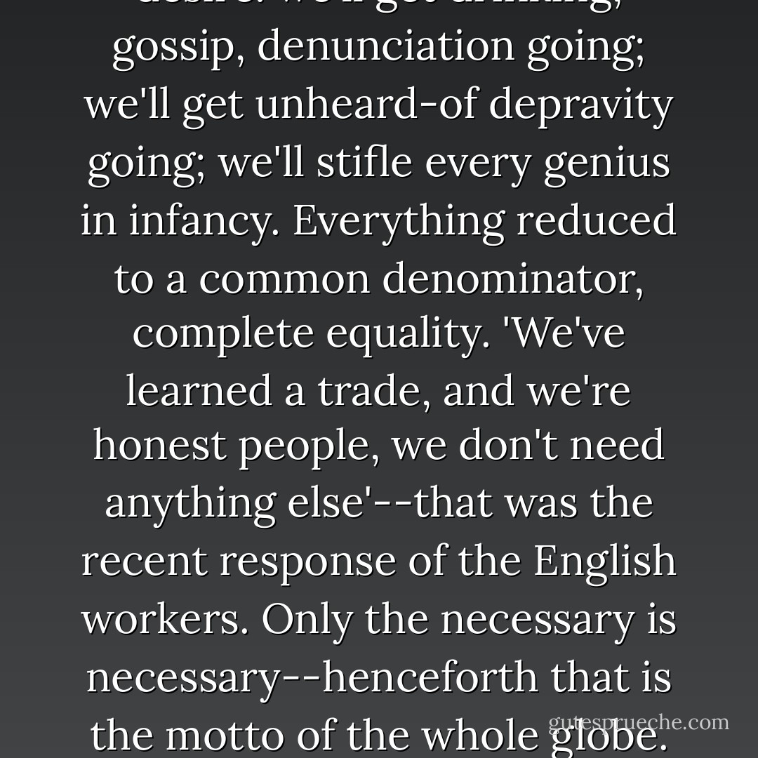 Listen, Stavrogin: to level the mountains is a good idea, not a ridiculous one. I'm for Shigalyov! No need for education, enough of science! There's sufficient material even without science for a thousand years to come, but obedience must be set up. Only one thing is lacking in the world: obedience. The thirst for education is already an aristocratic thirst. As soon as there's just a tiny bit of family or love, there's a desire for property. We'll extinguish desire: we'll get drinking, gossip, denunciation going; we'll get unheard-of depravity going; we'll stifle every genius in infancy. Everything reduced to a common denominator, complete equality. 'We've learned a trade, and we're honest people, we don't need anything else'--that was the recent response of the English workers. Only the necessary is necessary--henceforth that is the motto of the whole globe. But there is also a need for convulsion; this will be taken care of by us, the rulers. Slaves must have rulers. Complete obedience, complete impersonality, but once every thirty years Shigalyov gets a convulsion going, and they all suddenly start devouring each other, up to a certain point, simply so as not to be bored. Boredom is an aristocratic sensation; in Shigalyovism there will be no desires. Desire and suffering are for us. - Fyodor Dostoevsky