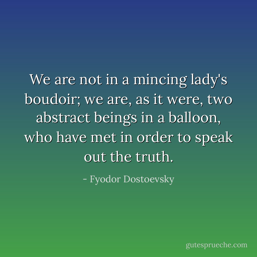 We are not in a mincing lady's boudoir; we are, as it were, two abstract beings in a balloon, who have met in order to speak out the truth. - Fyodor Dostoevsky