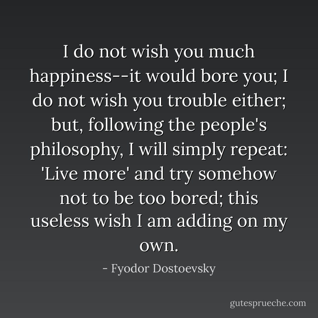 I do not wish you much happiness--it would bore you; I do not wish you trouble either; but, following the people's philosophy, I will simply repeat: 'Live more' and try somehow not to be too bored; this useless wish I am adding on my own. - Fyodor Dostoevsky