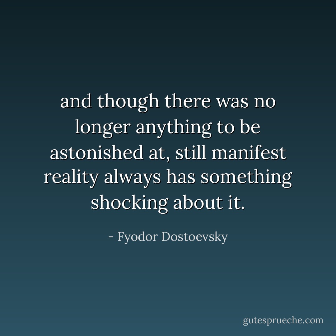 and though there was no longer anything to be astonished at, still manifest reality always has something shocking about it. - Fyodor Dostoevsky