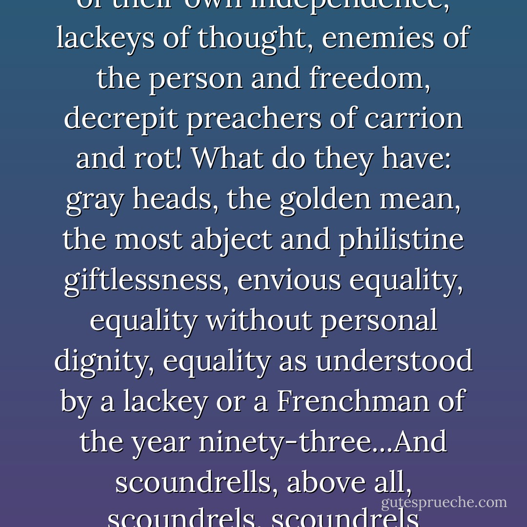 The enemies of living life; outdated little liberals, afraid of their own independence; lackeys of thought, enemies of the person and freedom, decrepit preachers of carrion and rot! What do they have: gray heads, the golden mean, the most abject and philistine giftlessness, envious equality, equality without personal dignity, equality as understood by a lackey or a Frenchman of the year ninety-three...And scoundrells, above all, scoundrels, scoundrels everywhere! - Fyodor Dostoevsky