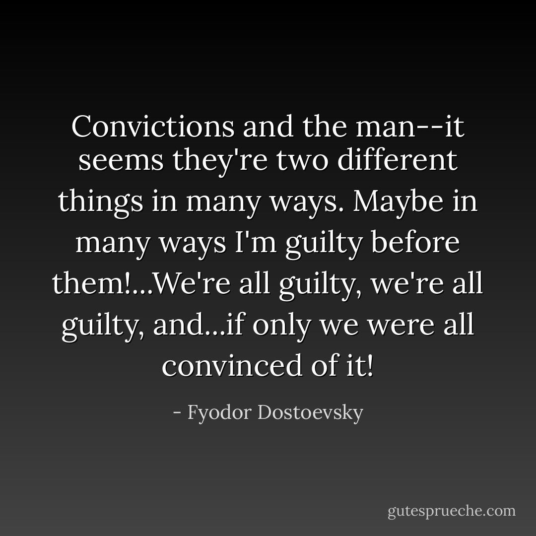 Convictions and the man--it seems they're two different things in many ways. Maybe in many ways I'm guilty before them!...We're all guilty, we're all guilty, and...if only we were all convinced of it! - Fyodor Dostoevsky