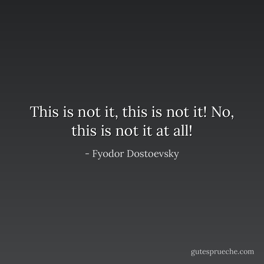 This is not it, this is not it! No, this is not it at all! - Fyodor Dostoevsky