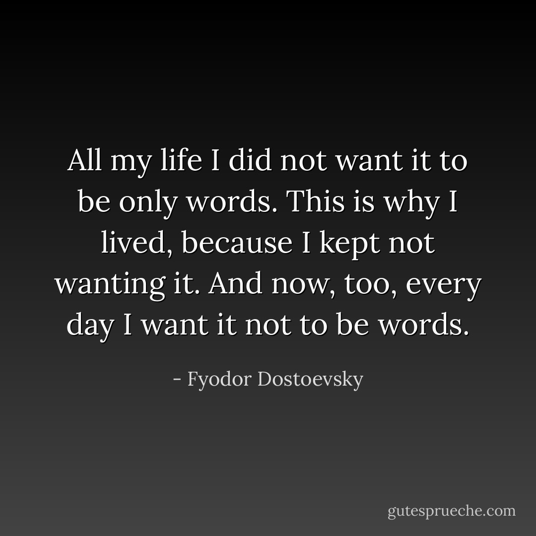 All my life I did not want it to be only words. This is why I lived, because I kept not wanting it. And now, too, every day I want it not to be words. - Fyodor Dostoevsky