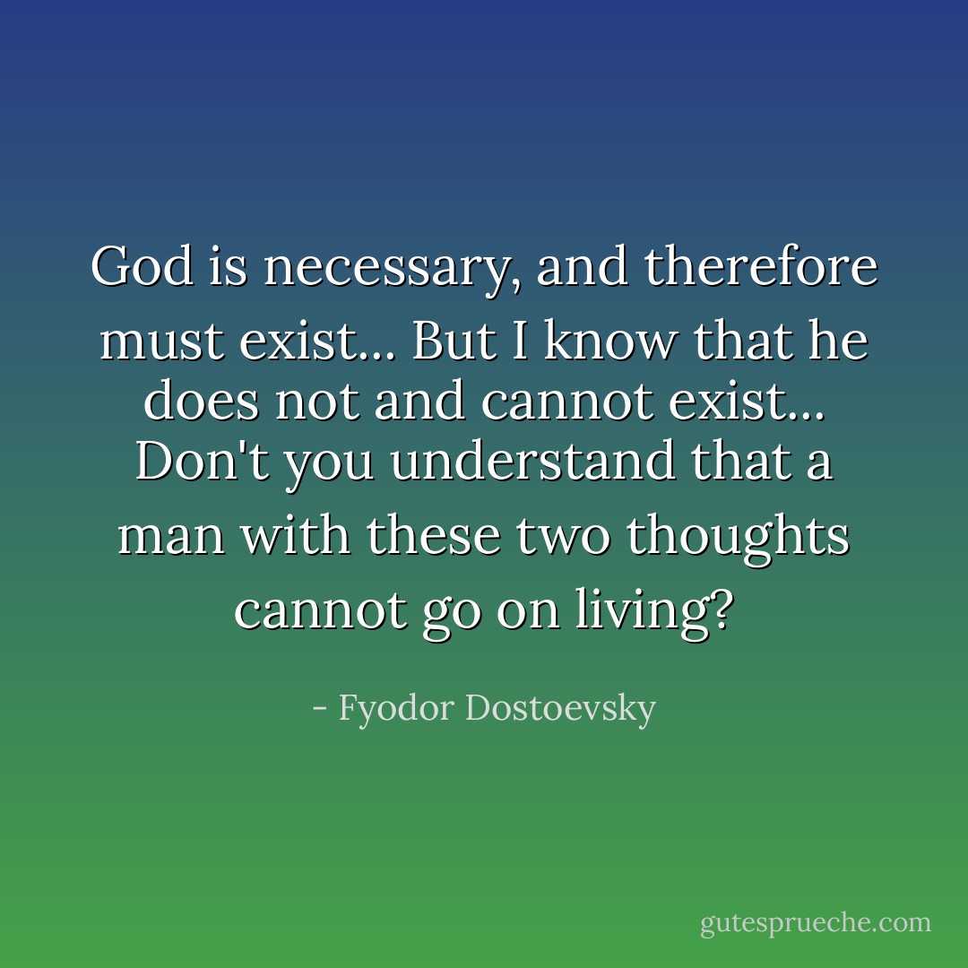 God is necessary, and therefore must exist... But I know that he does not and cannot exist... Don't you understand that a man with these two thoughts cannot go on living? - Fyodor Dostoevsky