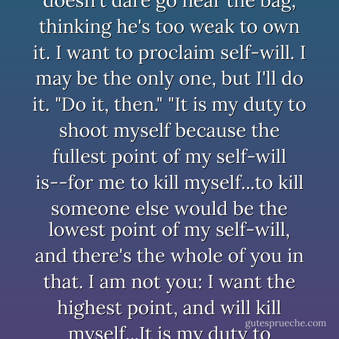 If there is God, then the will is all his, and I cannot get out of his will. If not, the will is all mine, and it is my duty to proclaim self-will."<br />"Self-will? And why is it your duty?"<br />"Because the will has all become mine. Can it be that no one on the whole planet, having ended God and believed in self-will, dares to proclaim self-will to the fullest point? It's as if a poor man received an inheritance, got scared, and doesn't dare go near the bag, thinking he's too weak to own it. I want to proclaim self-will. I may be the only one, but I'll do it.<br />"Do it, then."<br />"It is my duty to shoot myself because the fullest point of my self-will is--for me to kill myself...to kill someone else would be the lowest point of my self-will, and there's the whole of you in that. I am not you: I want the highest point, and will kill myself...It is my duty to proclaim unbelief," Kirillow was pacing the room. "For me no idea is higher than that there is no God. The history of mankind is on my side. Man has done nothing but invent God, so as to live without killing himself; in that lies the whole of world history up to now. I alone for the first time in world history did not want to invent God. Let them know once and for all. - Fyodor Dostoevsky
