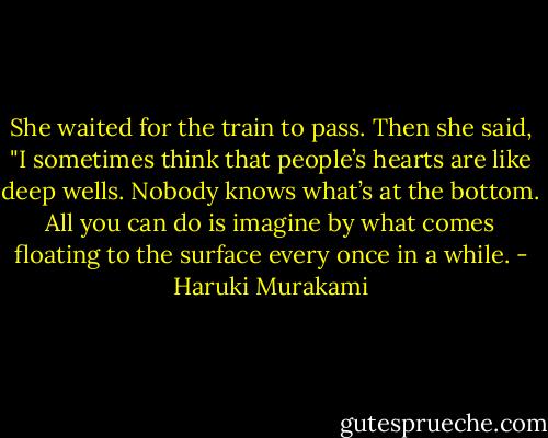 She waited for the train to pass. Then she said, "I sometimes think that people’s hearts are like deep wells. Nobody knows what’s at the bottom. All you can do is imagine by what comes floating to the surface every once in a while. - Haruki Murakami
