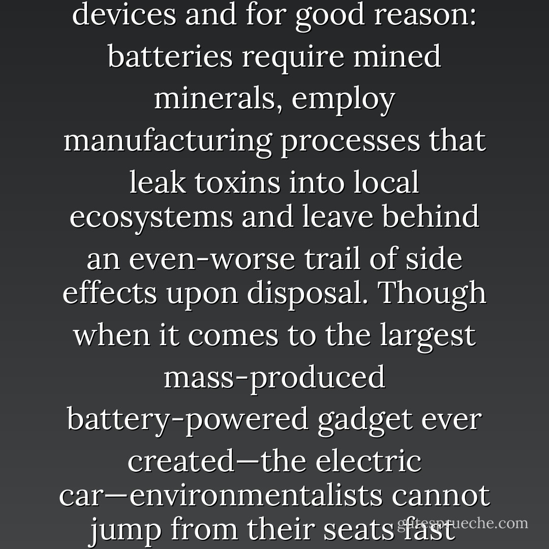 Environmentalists generally object to battery-powered devices and for good reason: batteries require mined minerals, employ manufacturing processes that leak toxins into local ecosystems and leave behind an even-worse trail of side effects upon disposal. Though when it comes to the largest mass-produced battery-powered gadget ever created—the electric car—environmentalists cannot jump from their seats fast enough to applaud it. - Ozzie Zehner