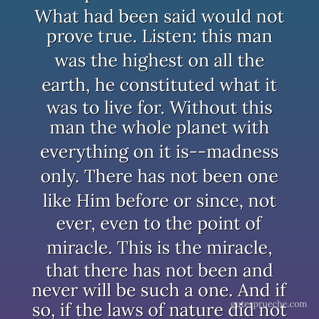 Listen," Kirillov stopped, gazing before him with fixed, ecstatic eyes. "Listen to a big idea: There was one day on earth, and in the middle of the earth stood three crosses. One on a cross believed so much that he said to another: 'This day you will be with me in paradise.' They day ended, they both died, went, and did not find either paradise or resurrection. What had been said would not prove true. Listen: this man was the highest on all the earth, he constituted what it was to live for. Without this man the whole planet with everything on it is--madness only. There has not been one like <i>Him</i> before or since, not ever, even to the point of miracle. This is the miracle, that there has not been and never will be such a one. And if so, if the laws of nature did not pity even <i>This One</i>, did not pity even their own miracle, but made <i>Him</i>, too, live amidst a lie and die for a lie, then the whole planet is a lie, and stands upon a lie and a stupid mockery. Then the very laws of the planet are a lie and a devil's vaudeville. Why live then, answer me, if you're a man. - Fyodor Dostoevsky