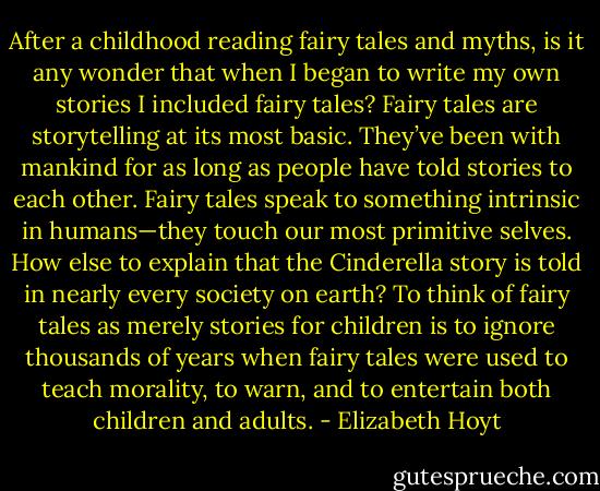 After a childhood reading fairy tales and myths, is it any wonder that when I began to write my own stories I included fairy tales? Fairy tales are storytelling at its most basic. They’ve been with mankind for as long as people have told stories to each other. Fairy tales speak to something intrinsic in humans—they touch our most primitive selves. How else to explain that the Cinderella story is told in nearly every society on earth? To think of fairy tales as merely stories for children is to ignore thousands of years when fairy tales were used to teach morality, to warn, and to entertain both children and adults. - Elizabeth Hoyt