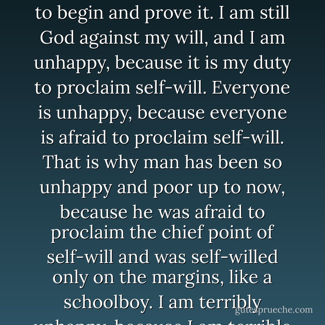 You've finally understood! Kirillov cried out rapturously. So it can be understood, if even someone like you understands! You understand now that the whole salvation for everyone is to prove this thought to them all. Who will prove it? I! I don't understand how, up to now, an atheist could know there is no God and not kill himself at once. To recognize that there is no God, and not to recognize at the same time that you have become God, is an absurdity, otherwise you must necessarily kill yourself. Once you recognize it, you are king, and you will not kill yourself but live in the chiefest glory. But one, the one who is first, must necessarily kill himself, otherwise who will begin and prove it? It is I who will necessarily kill myself in order to begin and prove it. I am still God against my will, and I am unhappy, because it is my <i>duty</i> to proclaim self-will. Everyone is unhappy, because everyone is afraid to proclaim self-will. That is why man has been so unhappy and poor up to now, because he was afraid to proclaim the chief point of self-will and was self-willed only on the margins, like a schoolboy. I am terribly unhappy, because I am terrible afraid. Fear is man's curse...But I will proclaim self-will, it is my duty to believe that I do not believe. I will begin, and end, and open the door. And save. Only this one thing will save all men and in the next generation transform them physically. for in the present physical aspect, so far as I have thought, it is in no way possible for man to be without the former God. For three years I have been searching for the attribute of my divinity, and I have found it: the attribute of my divinity is--Self-will! That is all, by which I can show in the main point my insubordination and my new fearsome freedom. For it is very fearsome. I kill myself to show my insubordination and my new fearsome freedom. - Fyodor Dostoevsky