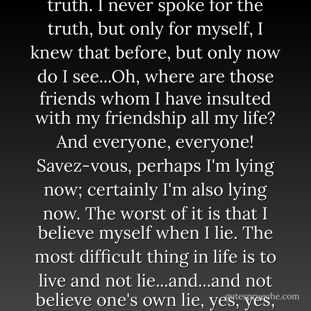 My friend, I've been lying all my life. Even when I was telling the truth. I never spoke for the truth, but only for myself, I knew that before, but only now do I see...Oh, where are those friends whom I have insulted with my friendship all my life? And everyone, everyone! <i>Savez-vous</i>, perhaps I'm lying now; certainly I'm also lying now. The worst of it is that I believe myself when I lie. The most difficult thing in life is to live and not lie...and...and not believe one's own lie, yes, yes, that's precisely it! - Fyodor Dostoevsky