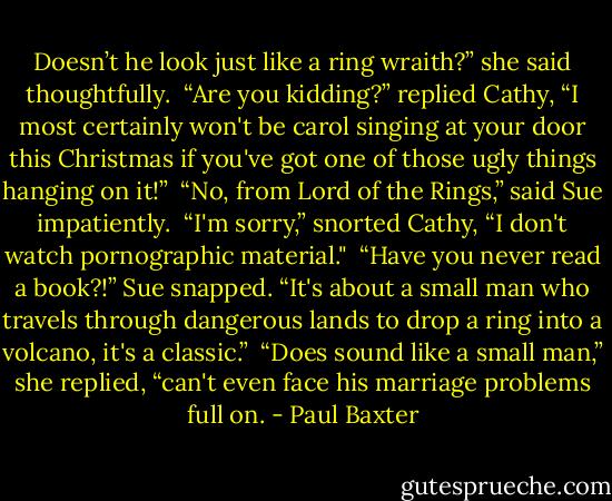 Doesn’t he look just like a ring wraith?” she said thoughtfully.<br /> “Are you kidding?” replied Cathy, “I most certainly won't be carol singing at your door this Christmas if you've got one of those ugly things hanging on it!”<br /> “No, from Lord of the Rings,” said Sue impatiently.<br /> “I'm sorry,” snorted Cathy, “I don't watch pornographic material."<br /> “Have you never read a book?!” Sue snapped. “It's about a small man who travels through dangerous lands to drop a ring into a volcano, it's a classic.”<br /> “Does sound like a small man,” she replied, “can't even face his marriage problems full on. - Paul Baxter