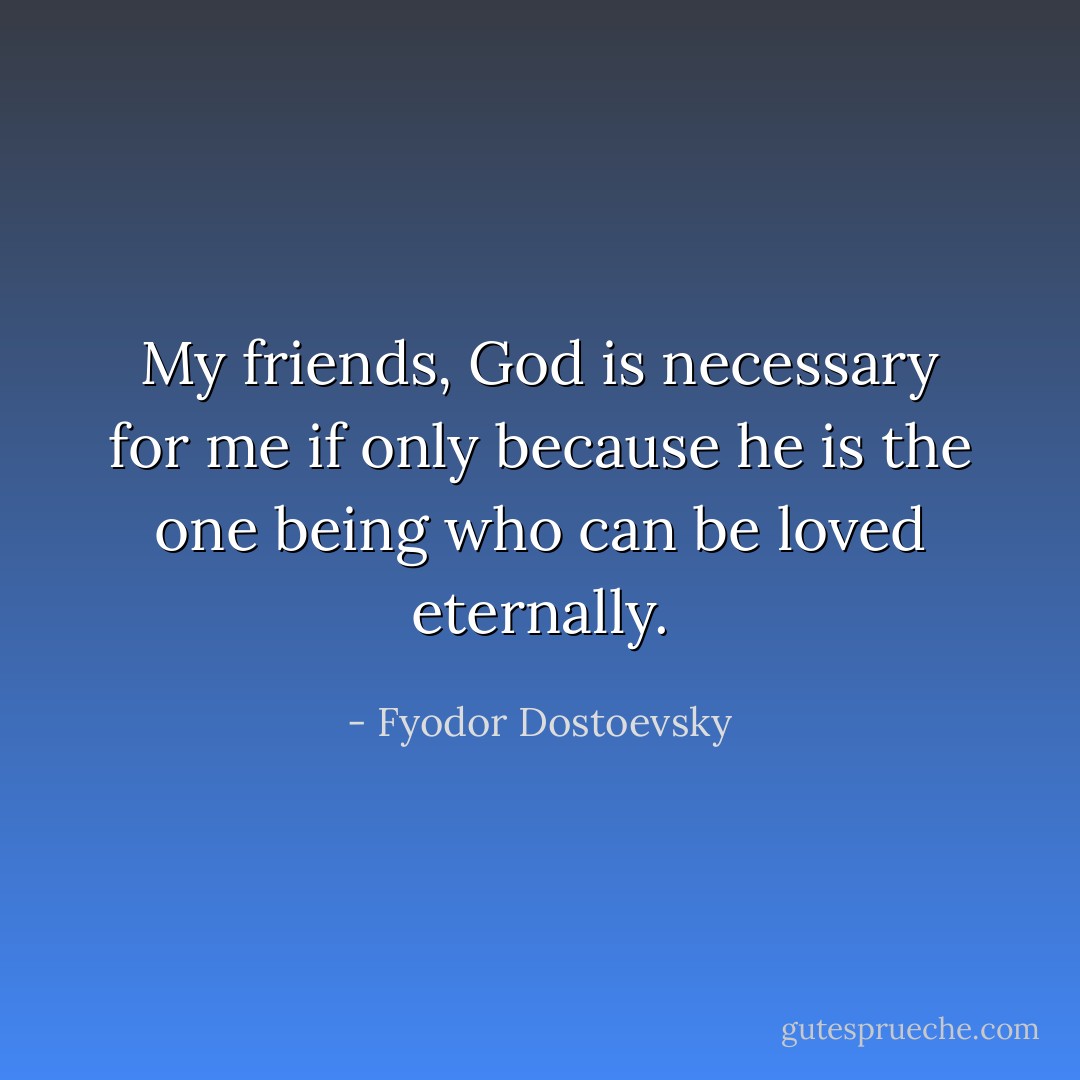 My friends, God is necessary for me if only because he is the one being who can be loved eternally. - Fyodor Dostoevsky