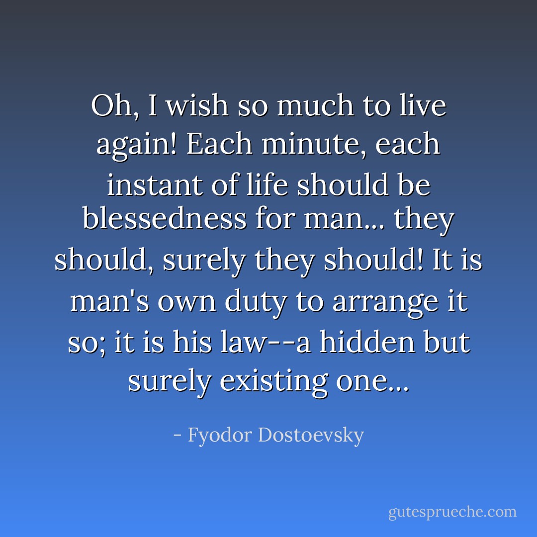 Oh, I wish so much to live again! Each minute, each instant of life should be blessedness for man... they should, surely they should! It is man's own duty to arrange it so; it is his law--a hidden but surely existing one... - Fyodor Dostoevsky