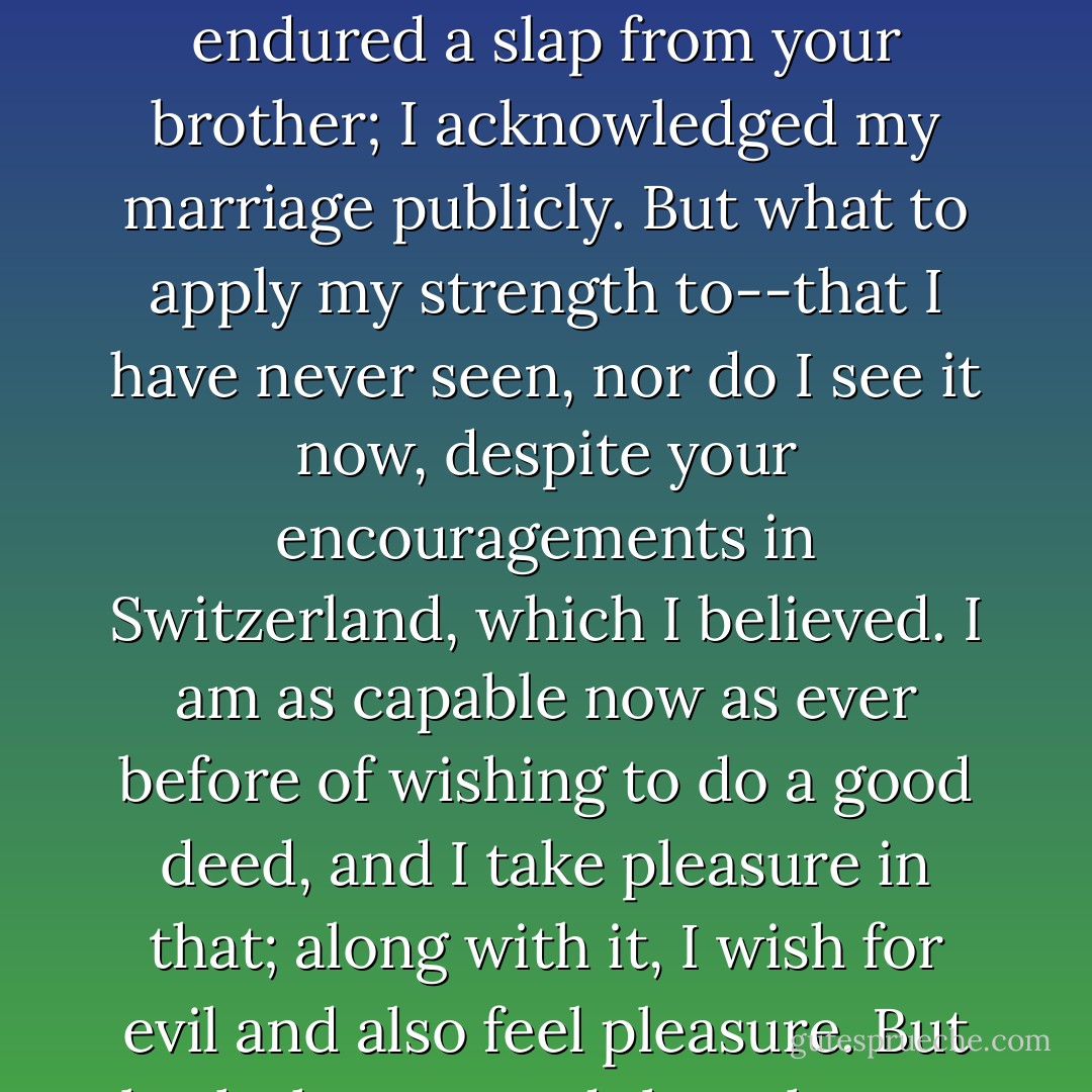I've tested my strength everywhere. You advised me to do that, "in order to know myself." This testing for myself, and for show, proved it to be boundless, as before all my life. In front of your very eyes I endured a slap from your brother; I acknowledged my marriage publicly. But what to apply my strength to--that I have never seen, nor do I see it now, despite your encouragements in Switzerland, which I believed. I am as capable now as ever before of wishing to do a good deed, and I take pleasure in that; along with it, I wish for evil and also feel pleasure. But both the one and the other, as always, are too shallow, and are never very much. My desires are far too weak; they cannot guide. One can cross a river on a log, but not on a chip. - Fyodor Dostoevsky