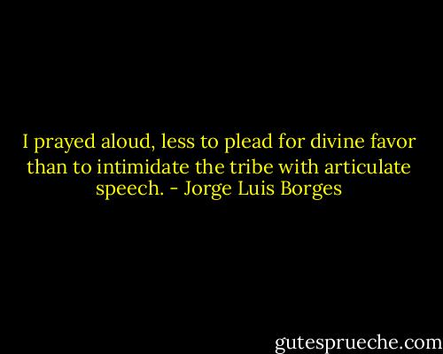 I prayed aloud, less to plead for divine favor than to intimidate the tribe with articulate speech. - Jorge Luis Borges