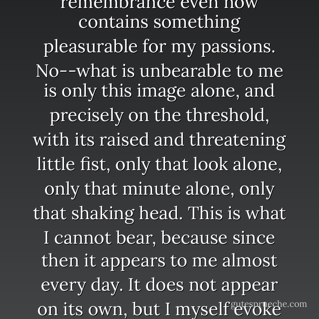 Is this what is called remorse of conscience or repentance? I do not know, and I cannot tell to this day. Perhaps this remembrance even now contains something pleasurable for my passions. No--what is unbearable to me is only this image alone, and precisely on the threshold, with its raised and threatening little fist, only that look alone, only that minute alone, only that shaking head. This is what I cannot bear, because since then it appears to me almost every day. It does not appear on its own, but I myself evoke it, and cannot help evoking it, even though I cannot live with it. - Fyodor Dostoevsky
