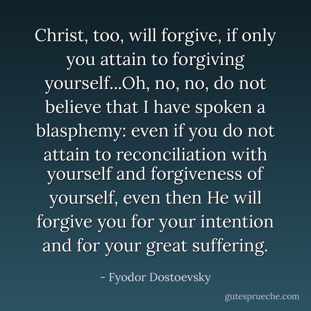 Christ, too, will forgive, if only you attain to forgiving yourself...Oh, no, no, do not believe that I have spoken a blasphemy: even if you do not attain to reconciliation with yourself and forgiveness of yourself, even then He will forgive you for your intention and for your great suffering. - Fyodor Dostoevsky