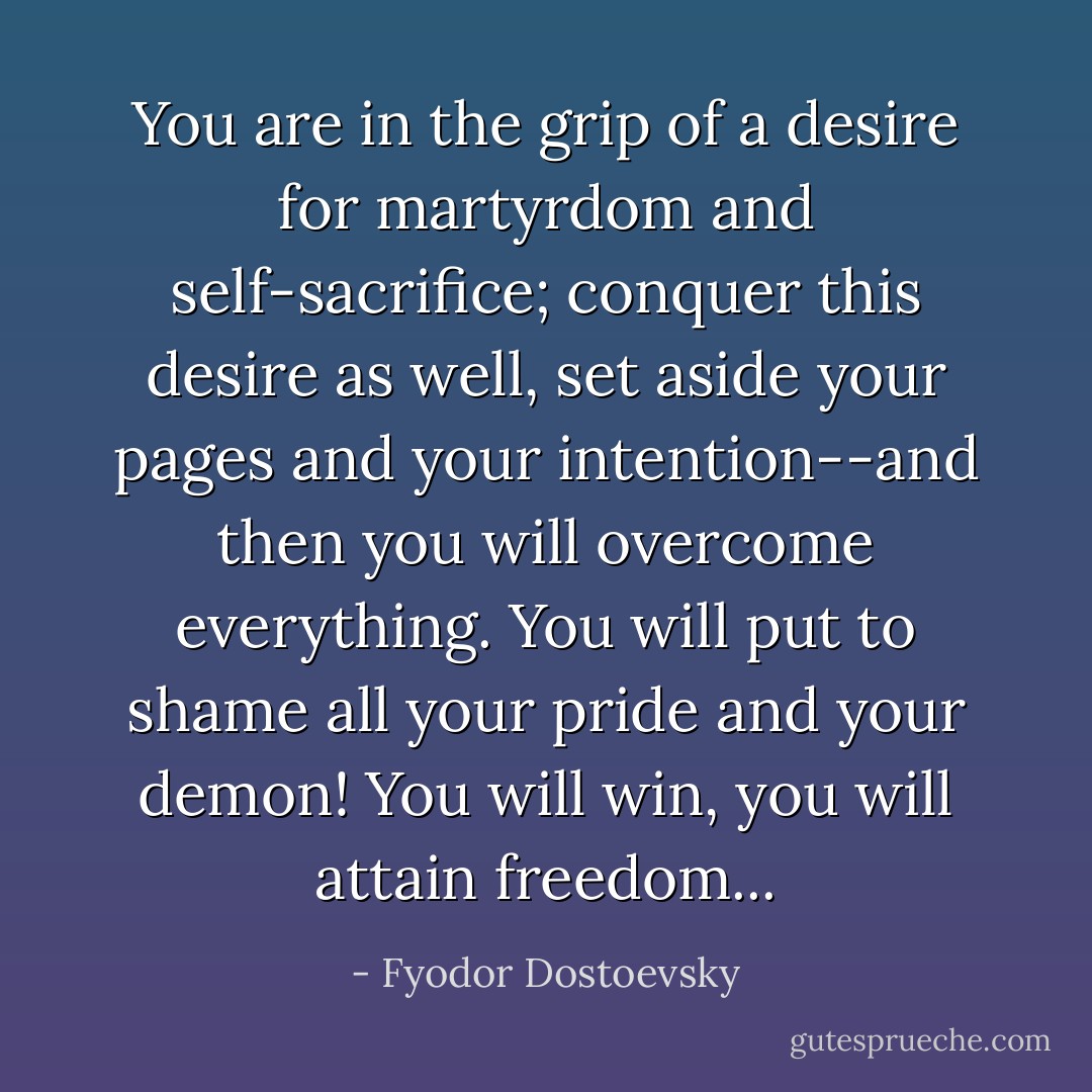 You are in the grip of a desire for martyrdom and self-sacrifice; conquer this desire as well, set aside your pages and your intention--and then you will overcome everything. You will put to shame all your pride and your demon! You will win, you will attain freedom... - Fyodor Dostoevsky