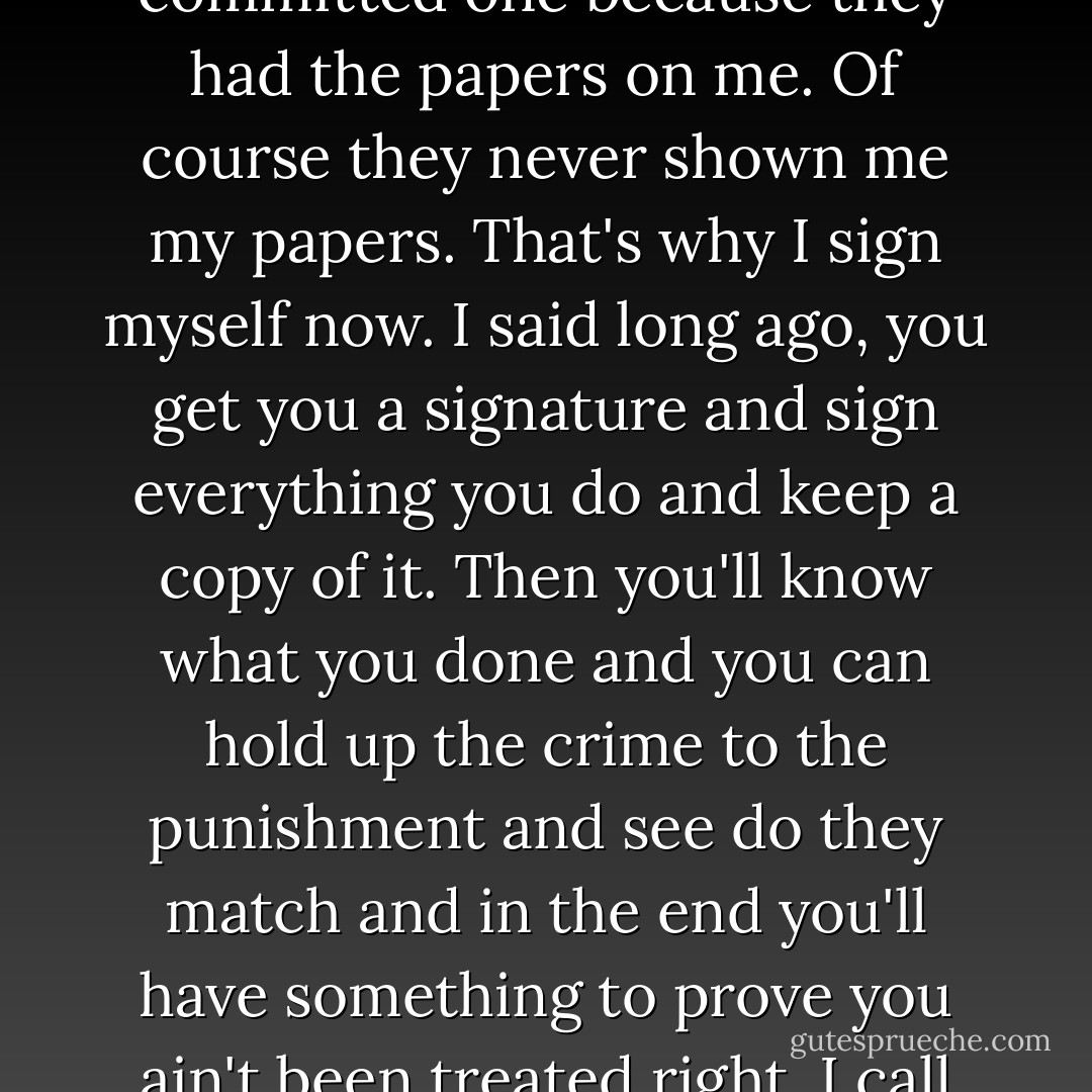 Jesus thrown everything off balance. It was the same case with Him as with me except He hadn't committed any crime and they could prove I had committed one because they had the papers on me. Of course they never shown me my papers. That's why I sign myself now. I said long ago, you get you a signature and sign everything you do and keep a copy of it. Then you'll know what you done and you can hold up the crime to the punishment and see do they match and in the end you'll have something to prove you ain't been treated right. I call myself the Misfit because I can't make what all I done wrong fit what all I gone through in punishment. - Flannery O'Connor