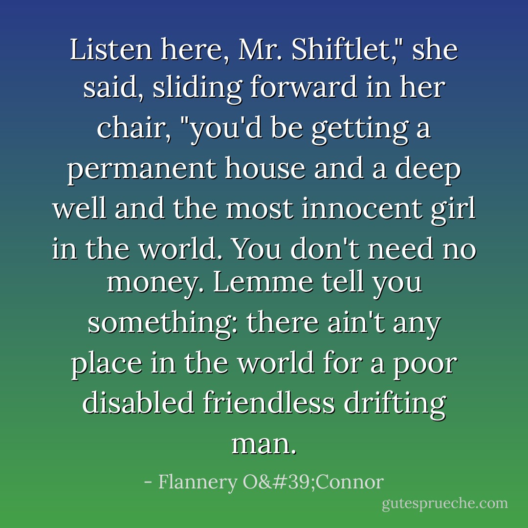 Listen here, Mr. Shiftlet," she said, sliding forward in her chair, "you'd be getting a permanent house and a deep well and the most innocent girl in the world. You don't need no money. Lemme tell you something: there ain't any place in the world for a poor disabled friendless drifting man. - Flannery O'Connor