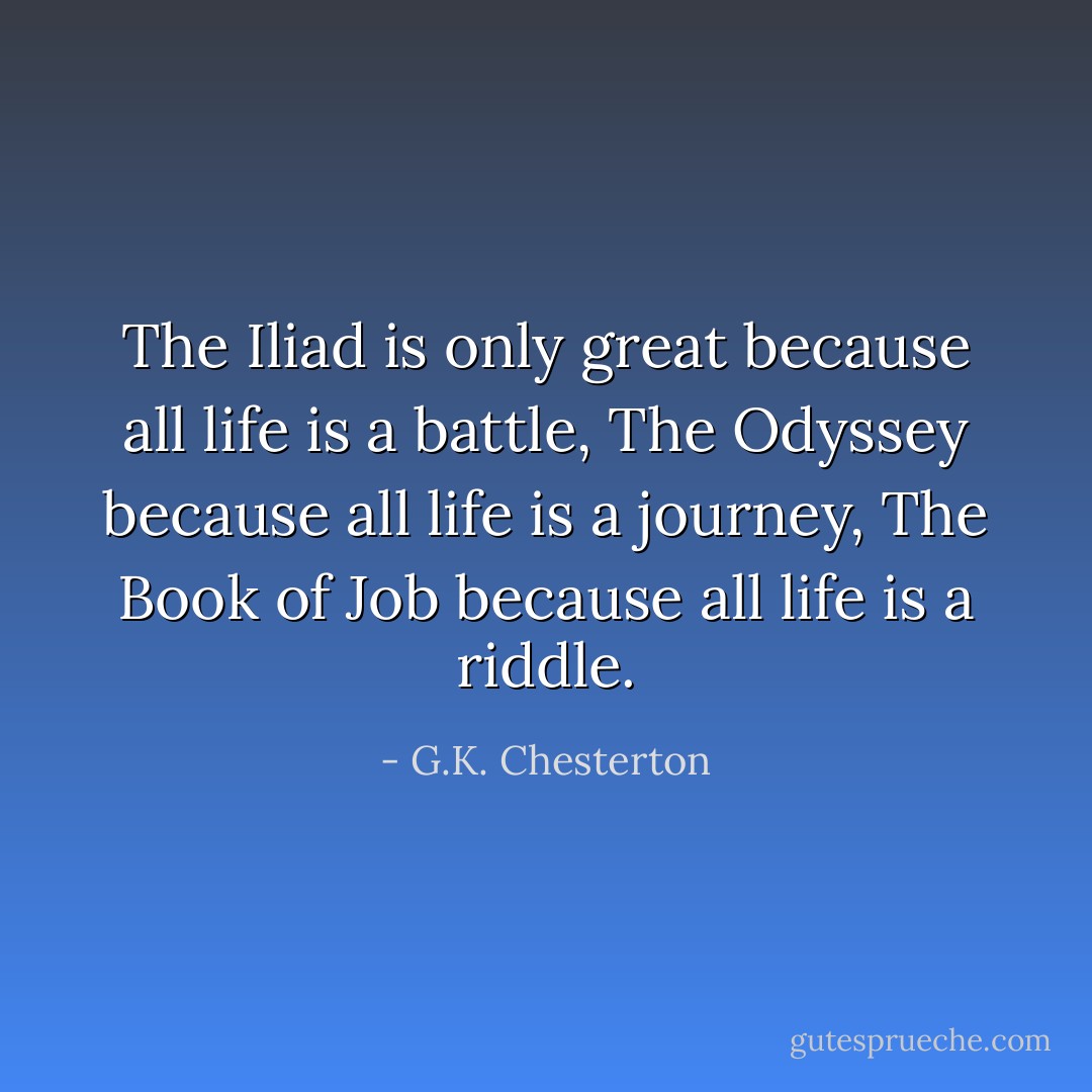 The Iliad is only great because all life is a battle, The Odyssey because all life is a journey, The Book of Job because all life is a riddle. - G.K. Chesterton
