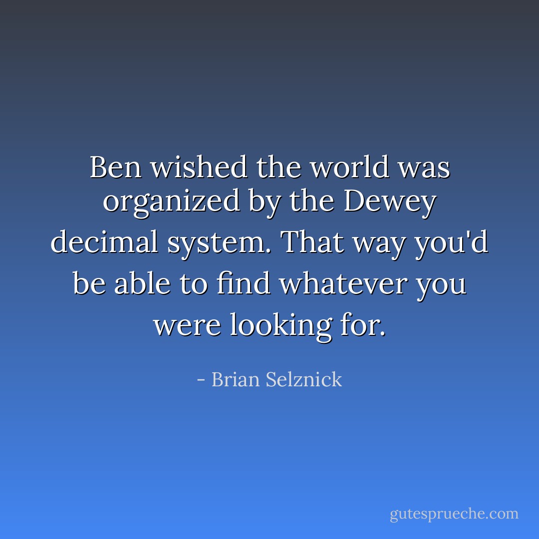 Ben wished the world was organized by the Dewey decimal system. That way you'd be able to find whatever you were looking for. - Brian Selznick