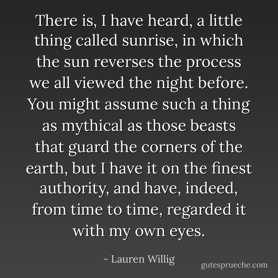 There is, I have heard, a little thing called sunrise, in which the sun reverses the process we all viewed the night before. You might assume such a thing as mythical as those beasts that guard the corners of the earth, but I have it on the finest authority, and have, indeed, from time to time, regarded it with my own eyes. - Lauren Willig