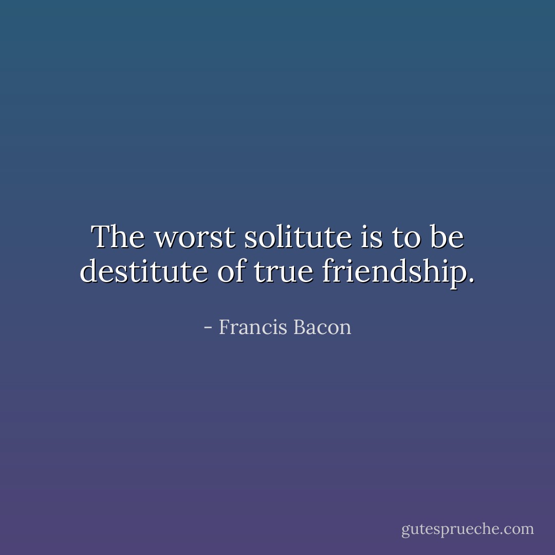 The worst solitute is to be destitute of true friendship. - Francis Bacon