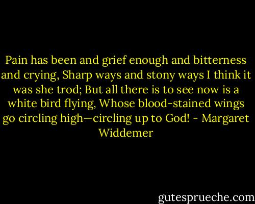 Pain has been and grief enough and bitterness and crying,<br />Sharp ways and stony ways I think it was she trod;<br />But all there is to see now is a white bird flying,<br />Whose blood-stained wings go circling high—circling up to God! - Margaret Widdemer