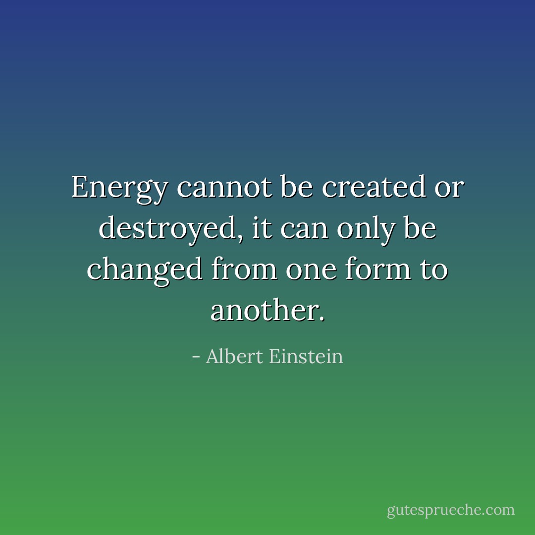 Energy cannot be created or destroyed, it can only be changed from one form to another. - Albert Einstein