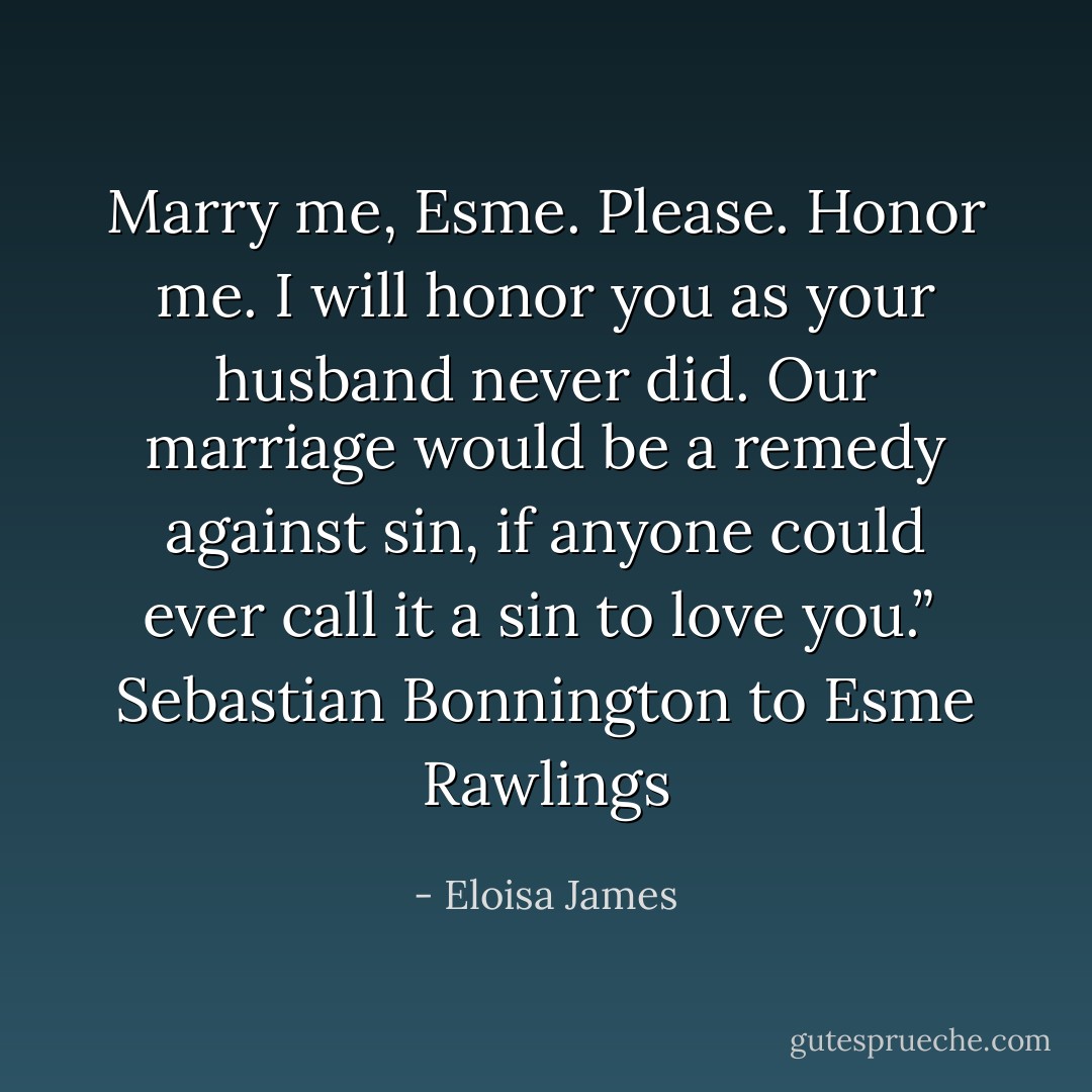 Marry me, Esme. Please. Honor me. I will honor you as your husband never did. Our marriage would be a remedy against sin, if anyone could ever call it a sin to love you.”<br /><br />Sebastian Bonnington to Esme Rawlings - Eloisa James