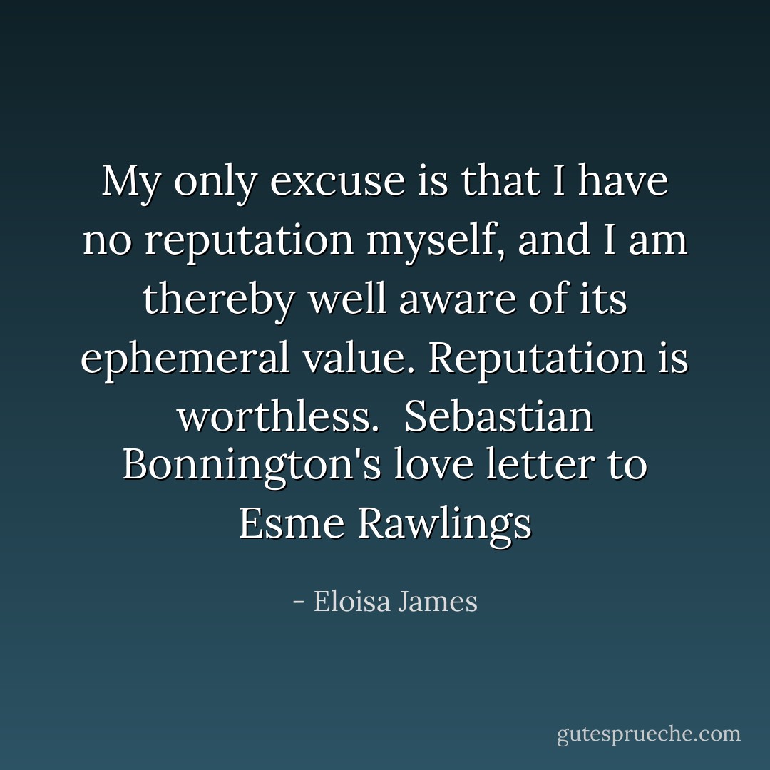 My only excuse is that I have no reputation myself, and I am thereby well aware of its ephemeral value. Reputation is worthless.<br /><br />Sebastian Bonnington's love letter to Esme Rawlings - Eloisa James