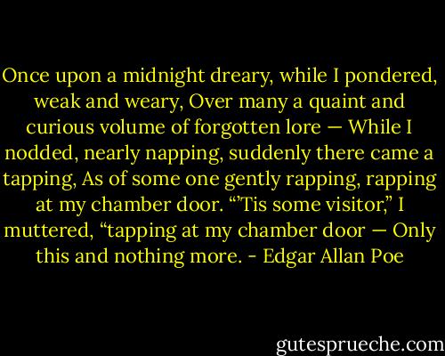 Once upon a midnight dreary, while I pondered, weak and weary,<br />Over many a quaint and curious volume of forgotten lore —<br />While I nodded, nearly napping, suddenly there came a tapping,<br />As of some one gently rapping, rapping at my chamber door.<br />“’Tis some visitor,” I muttered, “tapping at my chamber door —<br />Only this and nothing more. - Edgar Allan Poe