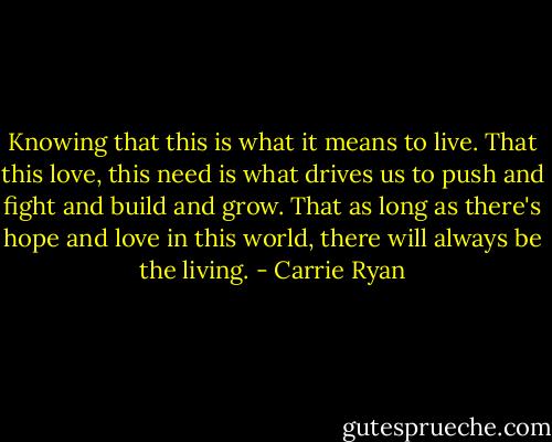 Knowing that this is what it means to live. That this love, this need is what drives us to push and fight and build and grow. That as long as there's hope and love in this world, there will always be the living. - Carrie Ryan