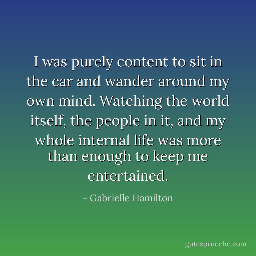 I was purely content to sit in the car and wander around my own mind. Watching the world itself, the people in it, and my whole internal life was more than enough to keep me entertained. - Gabrielle Hamilton