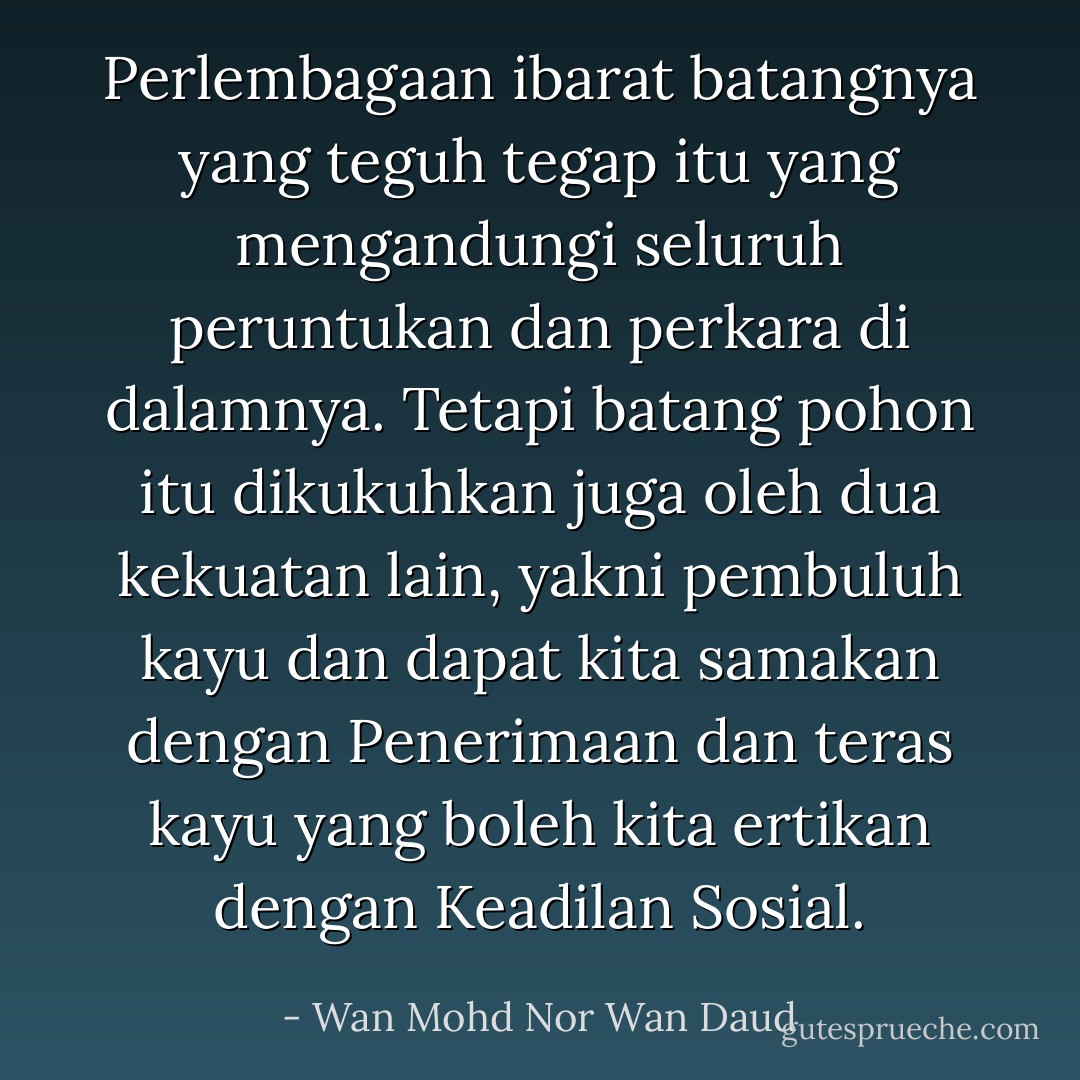 Perlembagaan ibarat batangnya yang teguh tegap itu yang mengandungi seluruh peruntukan dan perkara di dalamnya. Tetapi batang pohon itu dikukuhkan juga oleh dua kekuatan lain, yakni pembuluh kayu dan dapat kita samakan dengan Penerimaan dan teras kayu yang boleh kita ertikan dengan Keadilan Sosial. - Wan Mohd Nor Wan Daud