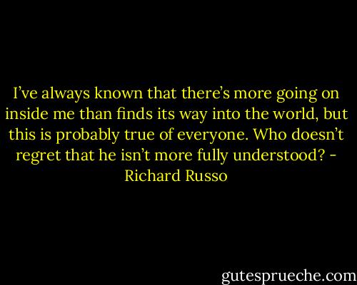 I’ve always known that there’s more going on inside me than finds its way into the world, but this is probably true of everyone. Who doesn’t regret that he isn’t more fully understood? - Richard Russo