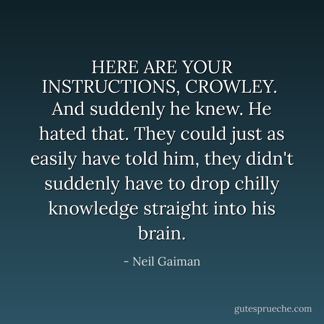 HERE ARE YOUR INSTRUCTIONS, CROWLEY.<br /><br />And suddenly he knew. He hated that. They could just as easily have told him, they didn't suddenly have to drop chilly knowledge straight into his brain. - Neil Gaiman
