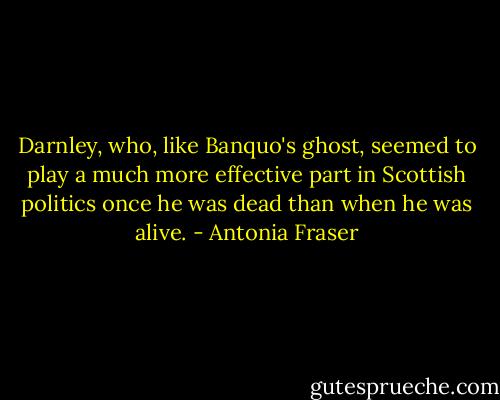 Darnley, who, like Banquo's ghost, seemed to play a much more effective part in Scottish politics once he was dead than when he was alive. - Antonia Fraser